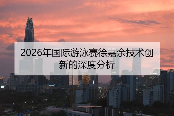 2026年国际游泳赛徐嘉余技术创新的深度分析