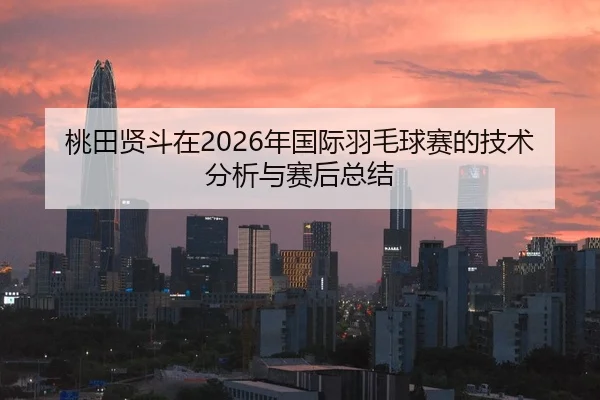 桃田贤斗在2026年国际羽毛球赛的技术分析与赛后总结