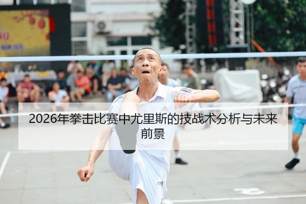 2026年拳击比赛中尤里斯的技战术分析与未来前景
