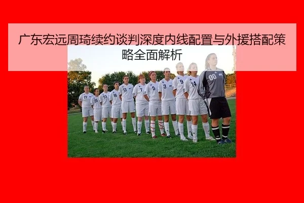 广东宏远周琦续约谈判深度内线配置与外援搭配策略全面解析